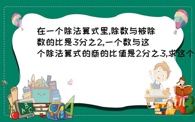 在一个除法算式里,除数与被除数的比是3分之2,一个数与这个除法算式的商的比值是2分之3,求这个数