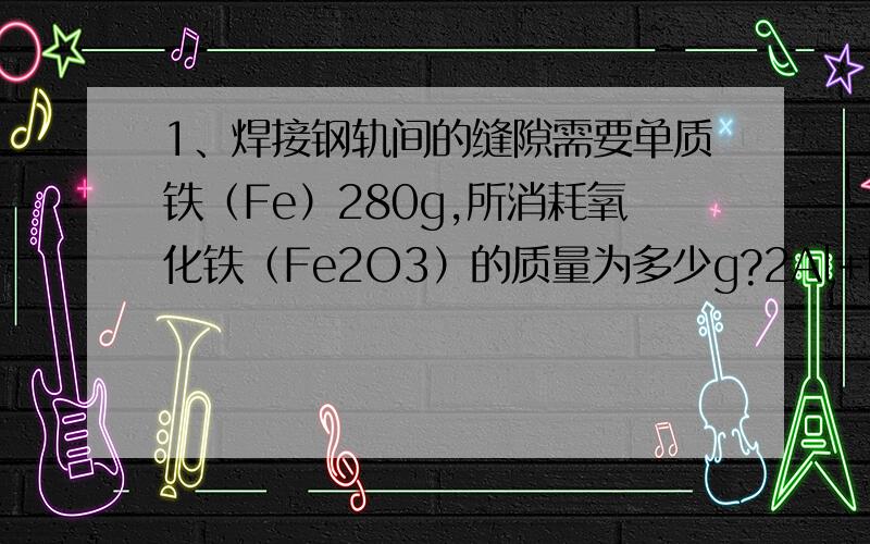 1、焊接钢轨间的缝隙需要单质铁（Fe）280g,所消耗氧化铁（Fe2O3）的质量为多少g?2Al+Fe2O3=2Fe+A