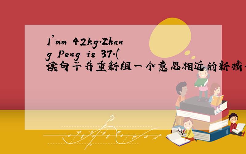 I'mm 42kg.Zhang Peng is 37.(读句子并重新组一个意思相近的新橘子）