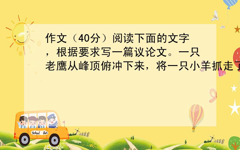 作文（40分）阅读下面的文字，根据要求写一篇议论文。一只老鹰从峰顶俯冲下来，将一只小羊抓走了。一只乌鸦看见了，非常羡慕，