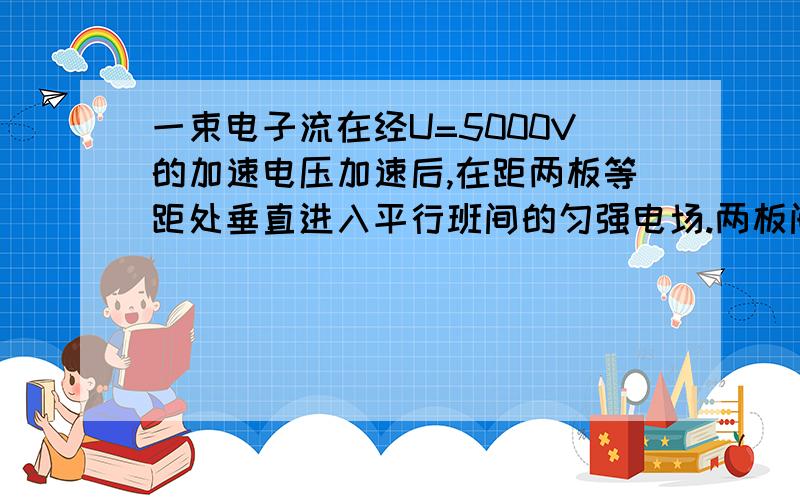 一束电子流在经U=5000V的加速电压加速后,在距两板等距处垂直进入平行班间的匀强电场.两板间距d=1cm,板长L=5c