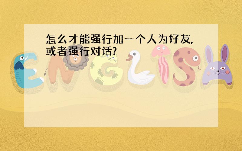 怎么才能强行加一个人为好友,或者强行对话?