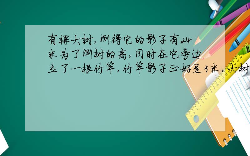 有棵大树,测得它的影子有24米为了测树的高,同时在它旁边立了一根竹竿,竹竿影子正好是3米,大树有多高?