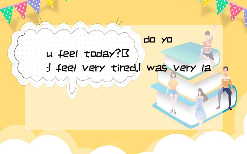 ________ do you feel today?B:I feel very tired.I was very la