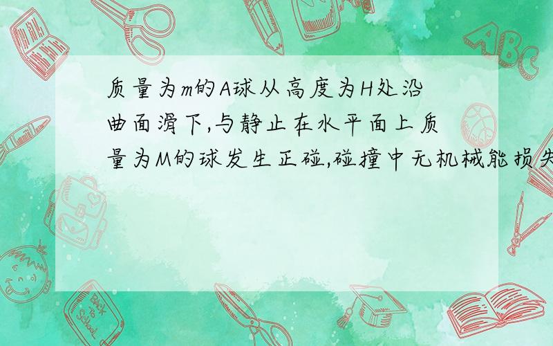 质量为m的A球从高度为H处沿曲面滑下,与静止在水平面上质量为M的球发生正碰,碰撞中无机械能损失.问A球的初速度V至少为多