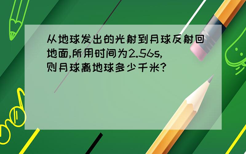 从地球发出的光射到月球反射回地面,所用时间为2.56s,则月球离地球多少千米?