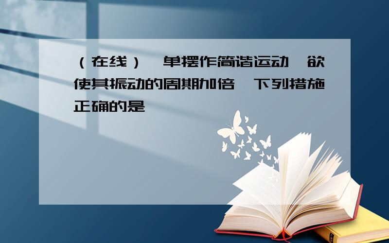 （在线）一单摆作简谐运动,欲使其振动的周期加倍,下列措施正确的是