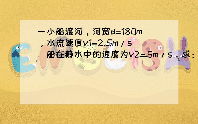 一小船渡河，河宽d=180m，水流速度v1=2.5m/s．船在静水中的速度为v2=5m/s，求：