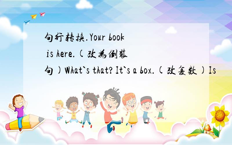 句行转换.Your book is here.(改为倒装句)What`s that?It`s a box.(改复数)Is