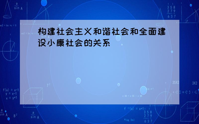 构建社会主义和谐社会和全面建设小康社会的关系