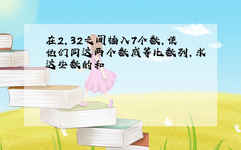 在2,32之间插入7个数,使他们同这两个数成等比数列,求这些数的和