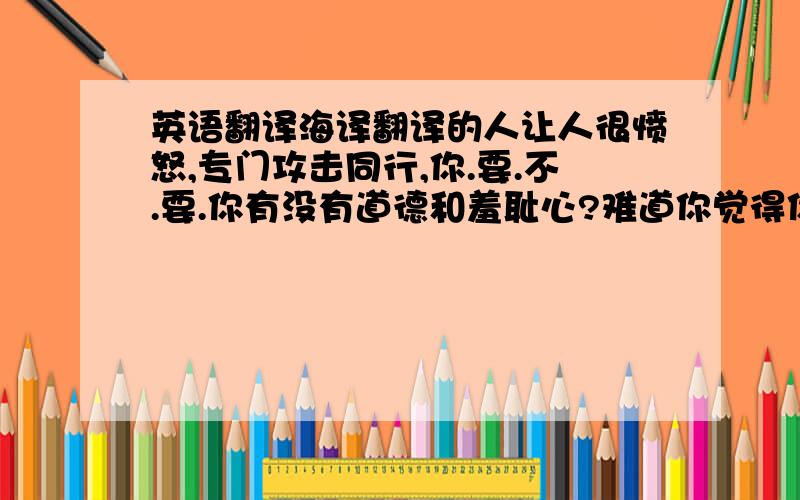 英语翻译海译翻译的人让人很愤怒,专门攻击同行,你.要.不.要.你有没有道德和羞耻心?难道你觉得你可以一直这么不.要.脸下