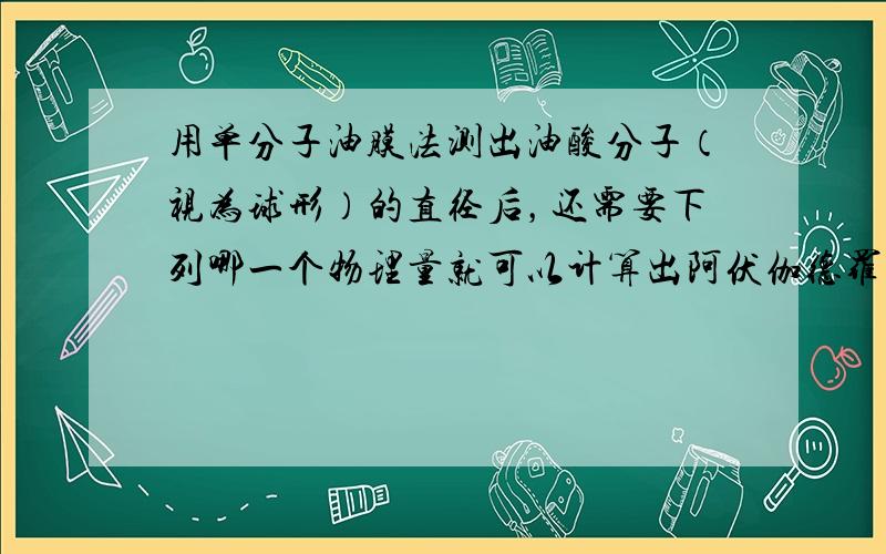 用单分子油膜法测出油酸分子（视为球形）的直径后，还需要下列哪一个物理量就可以计算出阿伏伽德罗常数（　　）