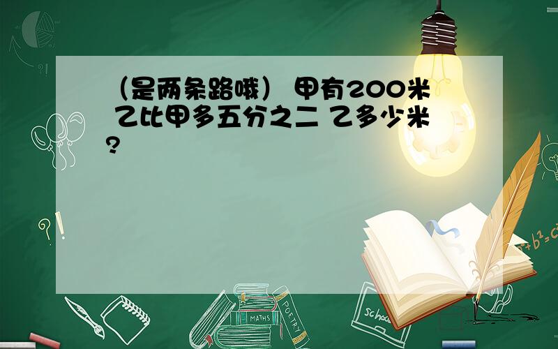 （是两条路哦） 甲有200米 乙比甲多五分之二 乙多少米?