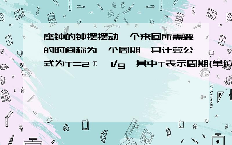 座钟的钟摆摆动一个来回所需要的时间称为一个周期,其计算公式为T=2π√l/g,其中T表示周期(单位:秒),l表示摆长（单