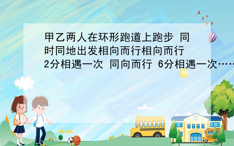 甲乙两人在环形跑道上跑步 同时同地出发相向而行相向而行 2分相遇一次 同向而行 6分相遇一次……