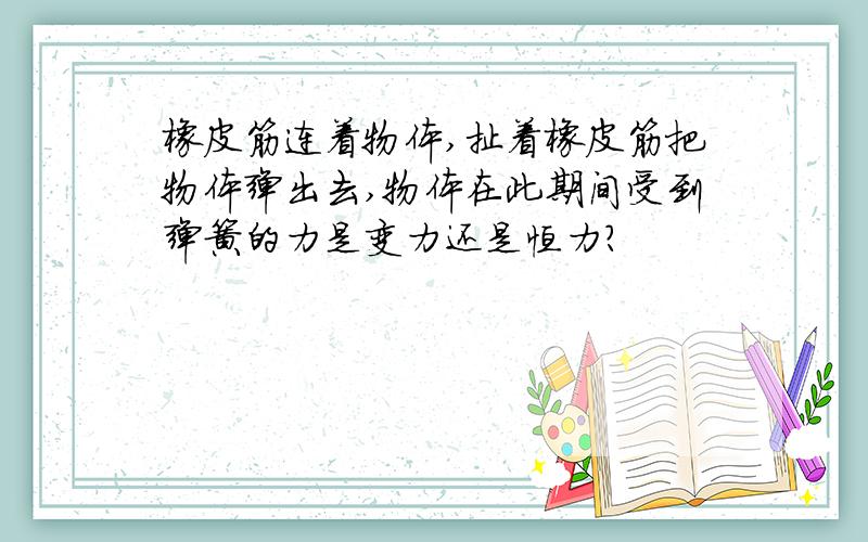 橡皮筋连着物体,扯着橡皮筋把物体弹出去,物体在此期间受到弹簧的力是变力还是恒力?