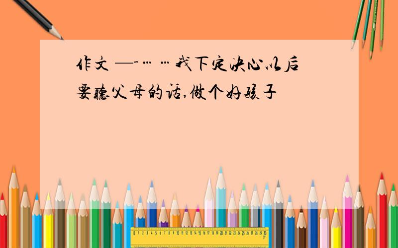 作文 —-……我下定决心以后要听父母的话,做个好孩子