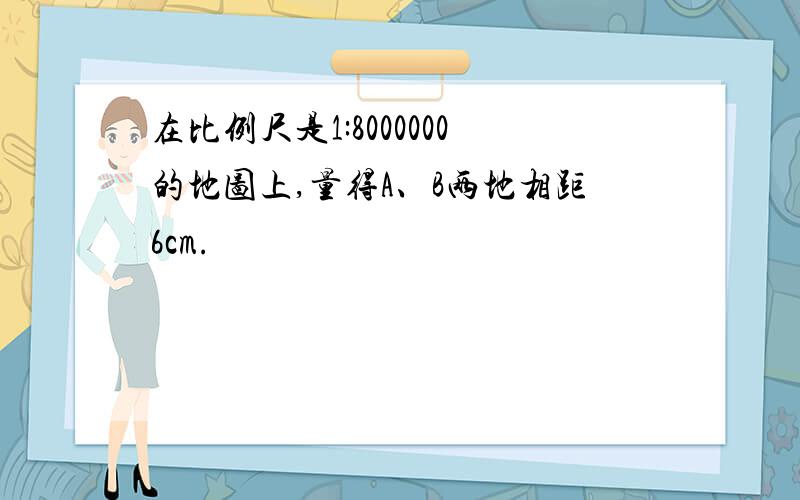 在比例尺是1:8000000的地图上,量得A、B两地相距6cm.