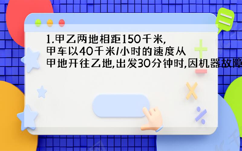 1.甲乙两地相距150千米,甲车以40千米/小时的速度从甲地开往乙地,出发30分钟时,因机器故障停车修理,这时乙车从乙地