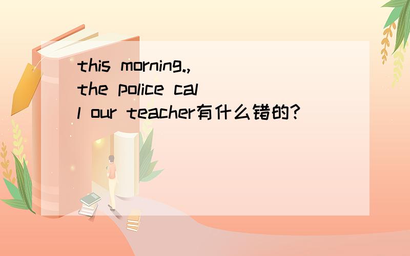 this morning.,the police call our teacher有什么错的?