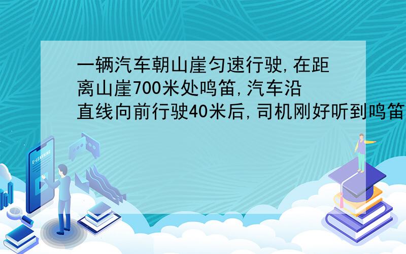 一辆汽车朝山崖匀速行驶,在距离山崖700米处鸣笛,汽车沿直线向前行驶40米后,司机刚好听到鸣笛的回声,