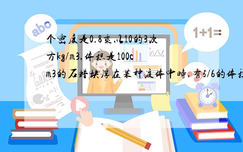 个密度是0.8乘以10的3次方kg/m3,体积是100cm3的石蜡块浮在某种液体中时,有5/6的体积露出液面.当把一个