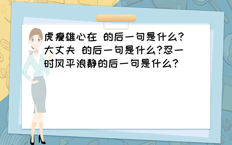 虎瘦雄心在 的后一句是什么?大丈夫 的后一句是什么?忍一时风平浪静的后一句是什么?