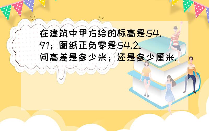 在建筑中甲方给的标高是54.91；图纸正负零是54.2.问高差是多少米；还是多少厘米.