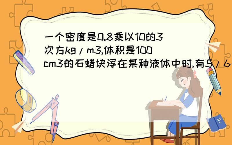 一个密度是0.8乘以10的3次方kg/m3,体积是100cm3的石蜡块浮在某种液体中时,有5/6的体积露出液面.当把一个