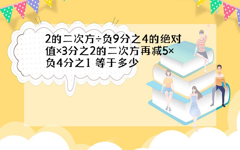 2的二次方÷负9分之4的绝对值×3分之2的二次方再减5×负4分之1 等于多少