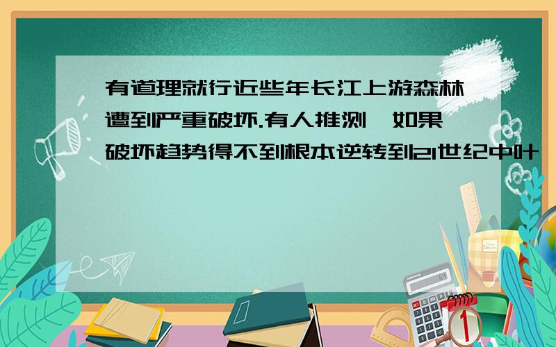 有道理就行近些年长江上游森林遭到严重破坏.有人推测,如果破坏趋势得不到根本逆转到21世纪中叶,长江将可能断流.你同意这种