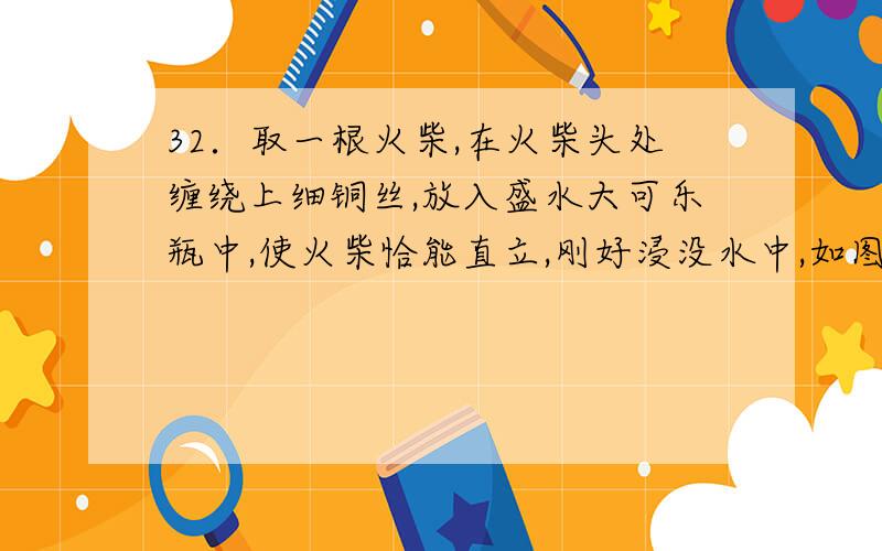 32．取一根火柴,在火柴头处缠绕上细铜丝,放入盛水大可乐瓶中,使火柴恰能直立,刚好浸没水中,如图所示.然后,盖上瓶盖,用