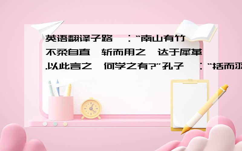 英语翻译子路曰：“南山有竹,不柔自直,斩而用之,达于犀革.以此言之,何学之有?”孔子曰：“括而羽之,镞而砺之,其入之不亦