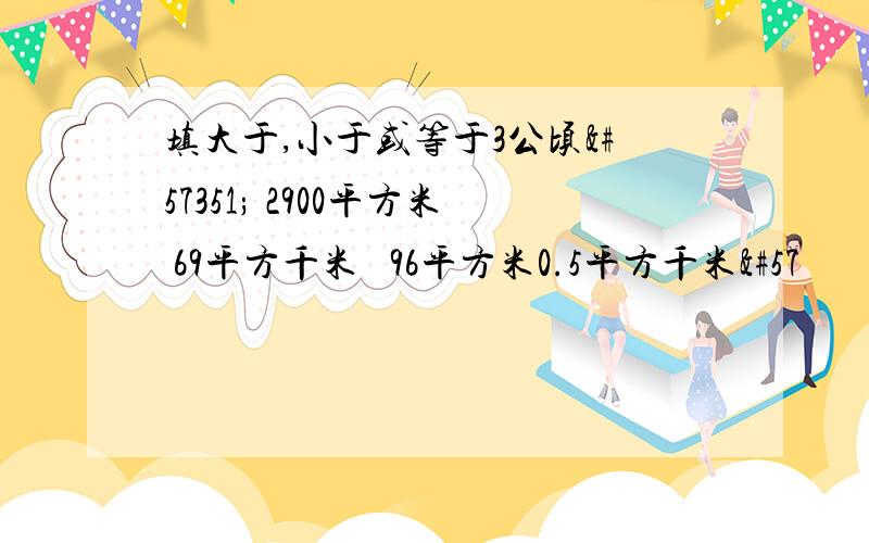 填大于,小于或等于3公顷 2900平方米 69平方千米 96平方米0.5平方千米9