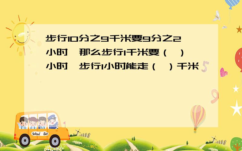 步行10分之9千米要9分之2小时,那么步行1千米要（ ）小时,步行1小时能走（ ）千米