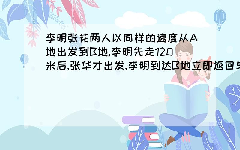 李明张花两人以同样的速度从A地出发到B地,李明先走120米后,张华才出发,李明到达B地立即返回与途中的张华