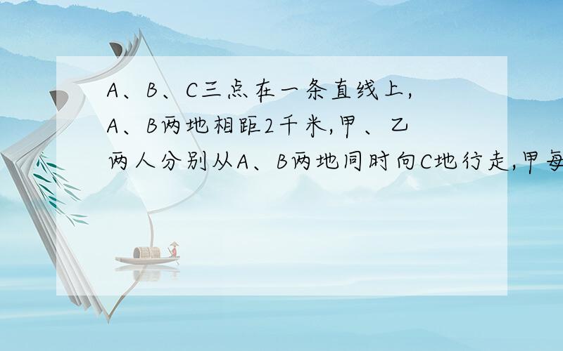 A、B、C三点在一条直线上,A、B两地相距2千米,甲、乙两人分别从A、B两地同时向C地行走,甲每分钟走35米,乙每分钟走