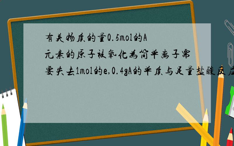 有关物质的量0.5mol的A元素的原子被氧化为简单离子需要失去1mol的e,0.4gA的单质与足量盐酸反应,生成上述A的