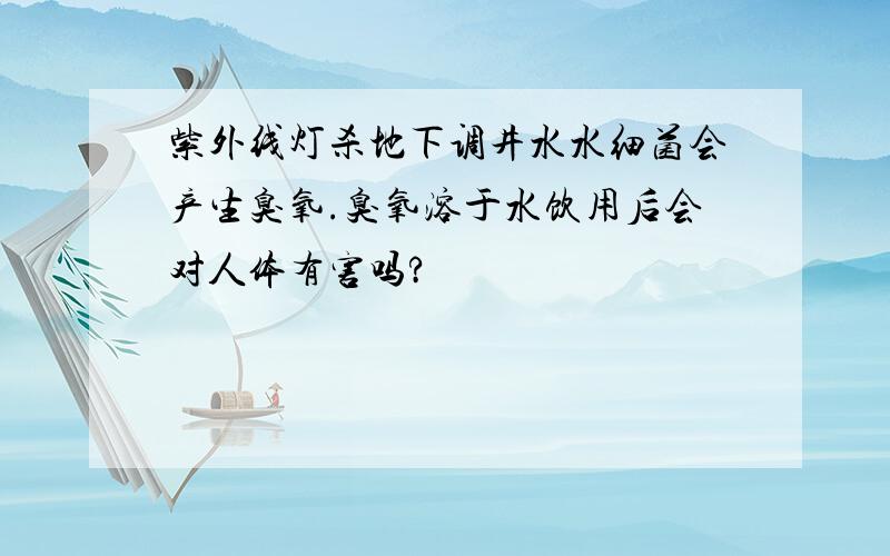 紫外线灯杀地下调井水水细菌会产生臭氧.臭氧溶于水饮用后会对人体有害吗?