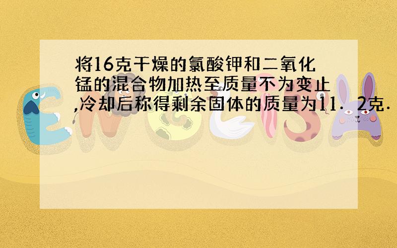 将16克干燥的氯酸钾和二氧化锰的混合物加热至质量不为变止,冷却后称得剩余固体的质量为11．2克．求：