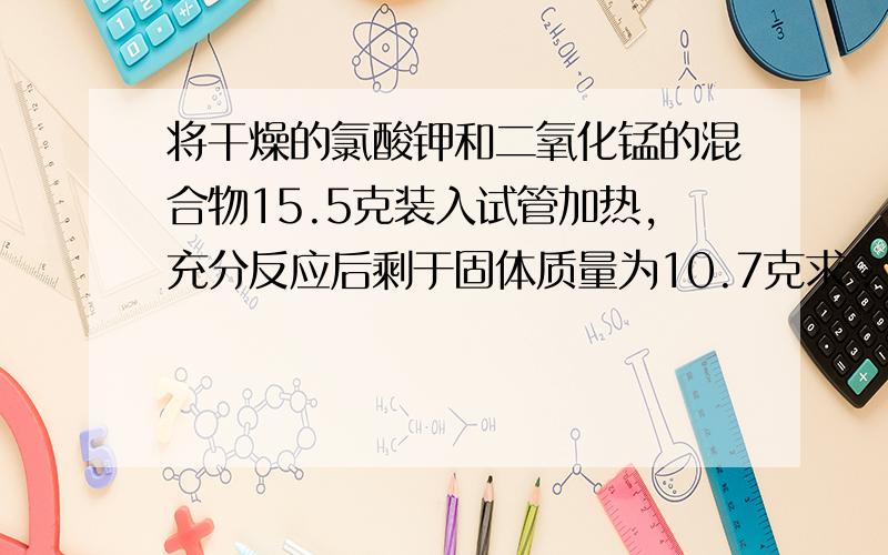 将干燥的氯酸钾和二氧化锰的混合物15.5克装入试管加热,充分反应后剩于固体质量为10.7克求：生成氧气的质量；反应后剩余