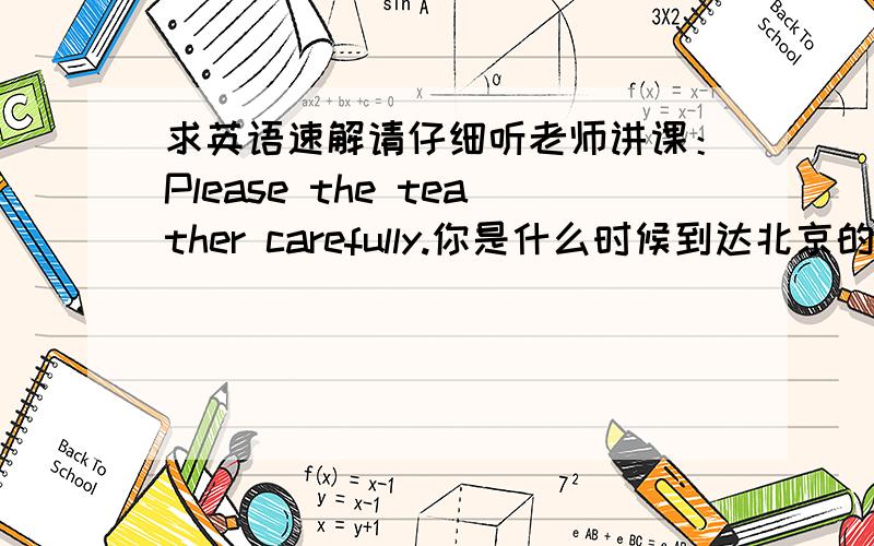 求英语速解请仔细听老师讲课：Please the teather carefully.你是什么时候到达北京的?When