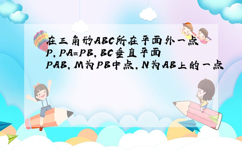 在三角形ABC所在平面外一点P,PA=PB,BC垂直平面PAB,M为PB中点,N为AB上的一点