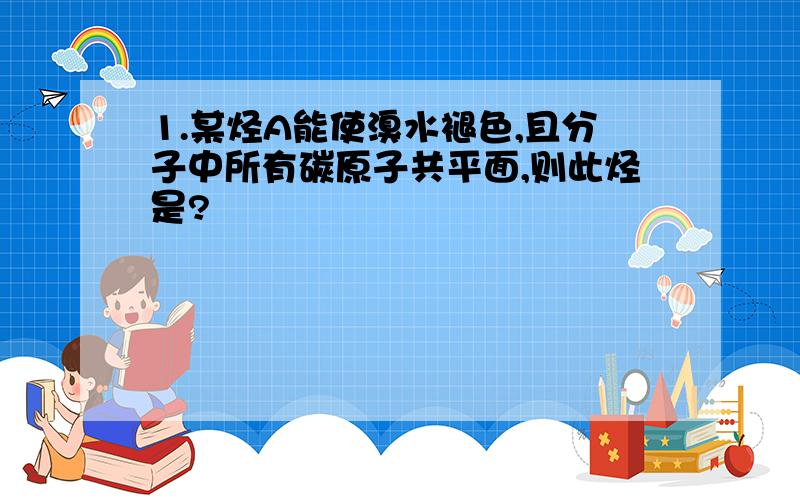 1.某烃A能使溴水褪色,且分子中所有碳原子共平面,则此烃是?