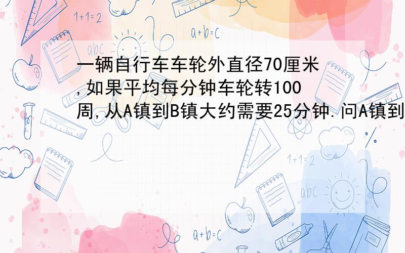 一辆自行车车轮外直径70厘米,如果平均每分钟车轮转100周,从A镇到B镇大约需要25分钟.问A镇到B镇大约多少