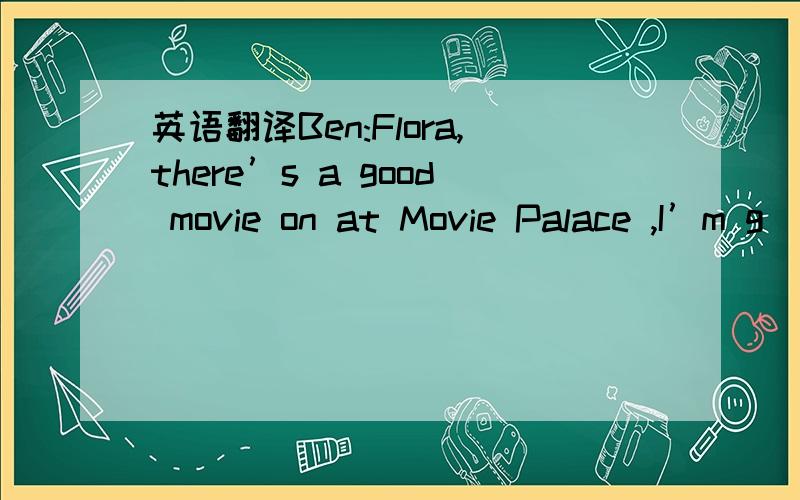 英语翻译Ben:Flora,there’s a good movie on at Movie Palace ,I’m g