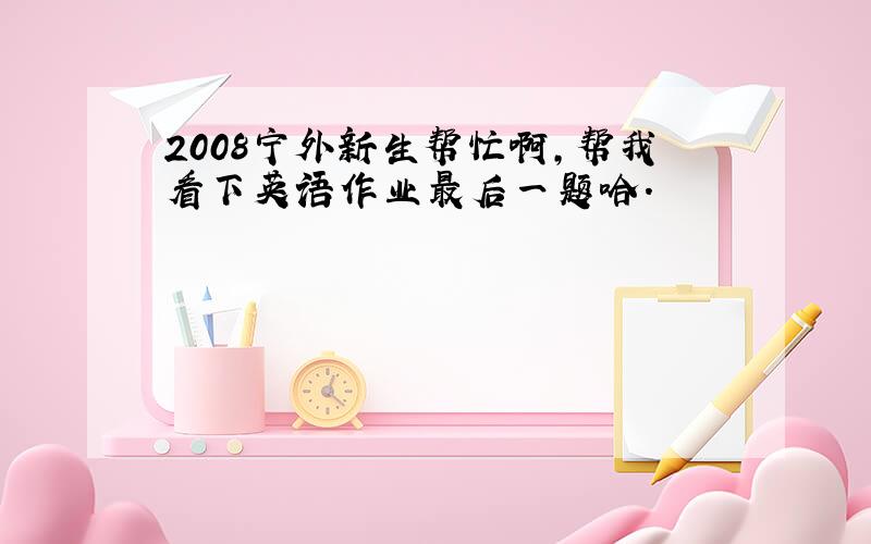 2008宁外新生帮忙啊,帮我看下英语作业最后一题哈.