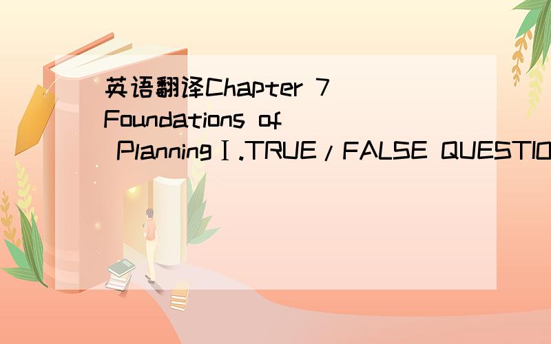 英语翻译Chapter 7 Foundations of PlanningⅠ.TRUE/FALSE QUESTIONS1