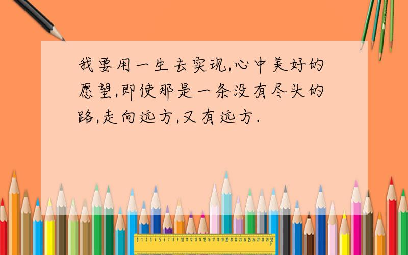 我要用一生去实现,心中美好的愿望,即使那是一条没有尽头的路,走向远方,又有远方.